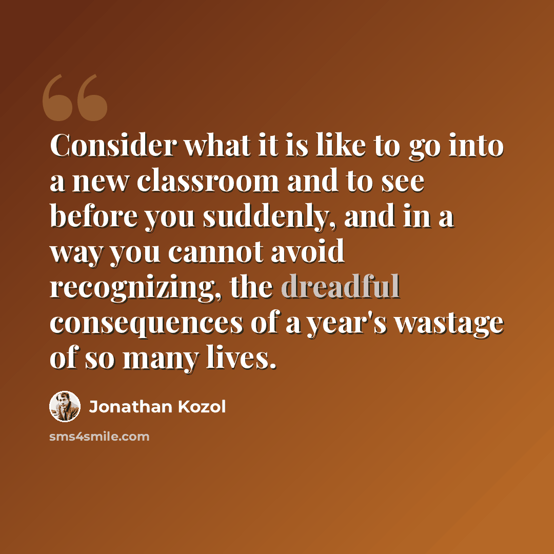 “Consider what it is like to go into a new classroom and to see before you suddenly, and in a way you cannot avoid recognizing, the dreadful consequences of a year's wastage of so many lives.” quote by Jonathan Kozol