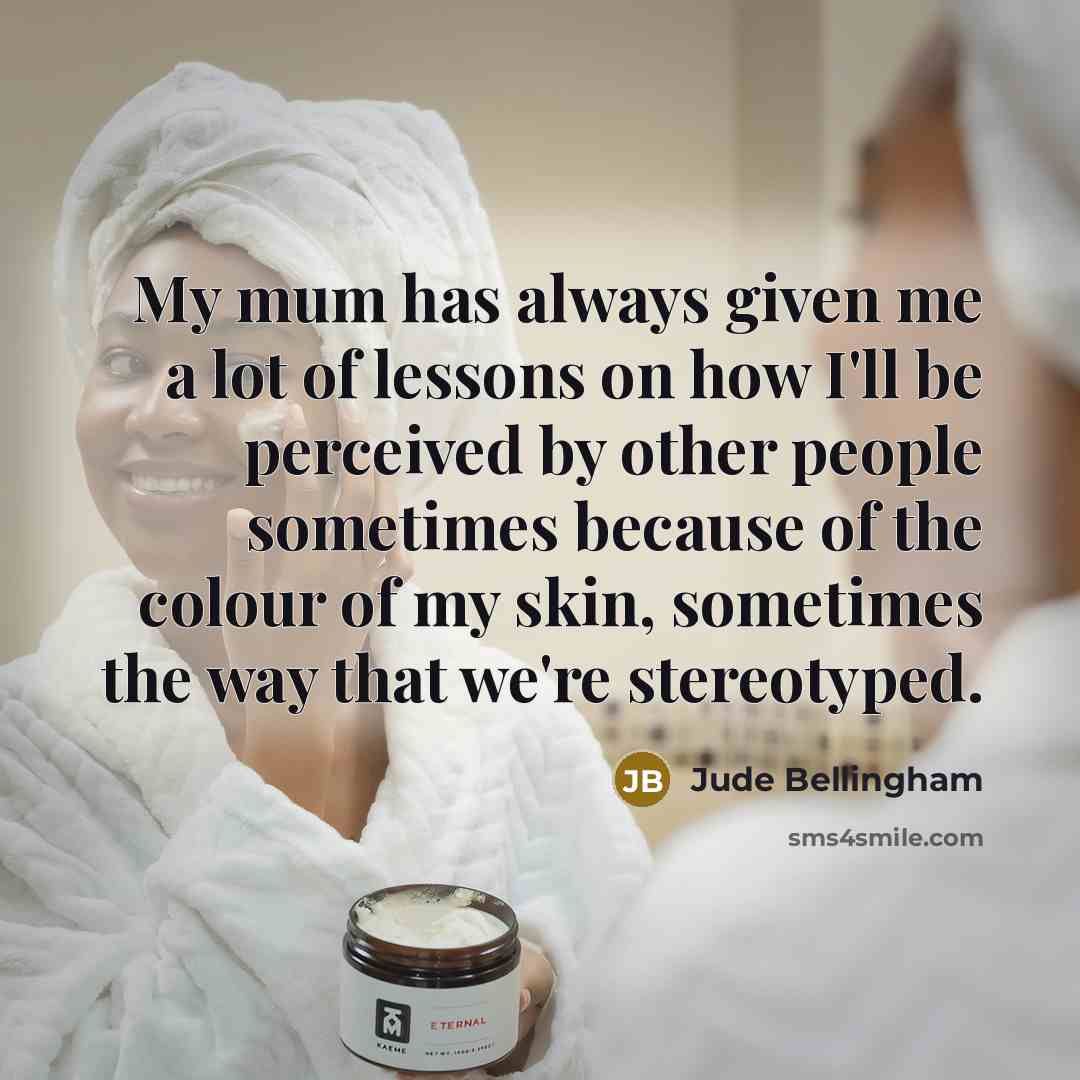 “My mum has always given me a lot of lessons on how I'll be perceived by other people sometimes because of the colour of my skin, sometimes the way that we're stereotyped.” quote by Jude Bellingham
