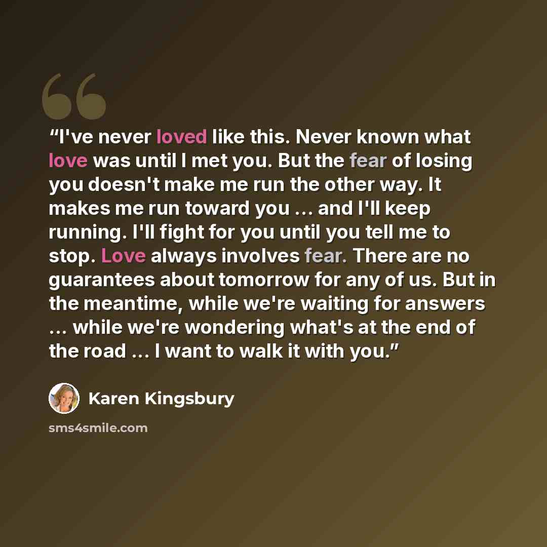 “I've never loved like this. Never known what love was until I met you. But the fear of losing you doesn't make me run the other way. It makes me run toward you ... and I'll keep running. I'll fight for you until you tell me to stop. Love always involves fear. There are no guarantees about tomorrow…” quote by Karen Kingsbury