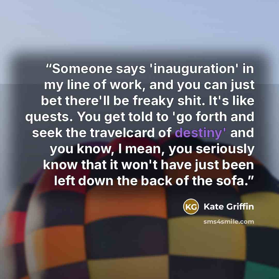 “Someone says 'inauguration' in my line of work, and you can just bet there'll be freaky shit. It's like quests. You get told to 'go forth and seek the travelcard of destiny' and you know, I mean, you seriously know that it won't have just been left down the back of the sofa.” quote by Kate Griffin