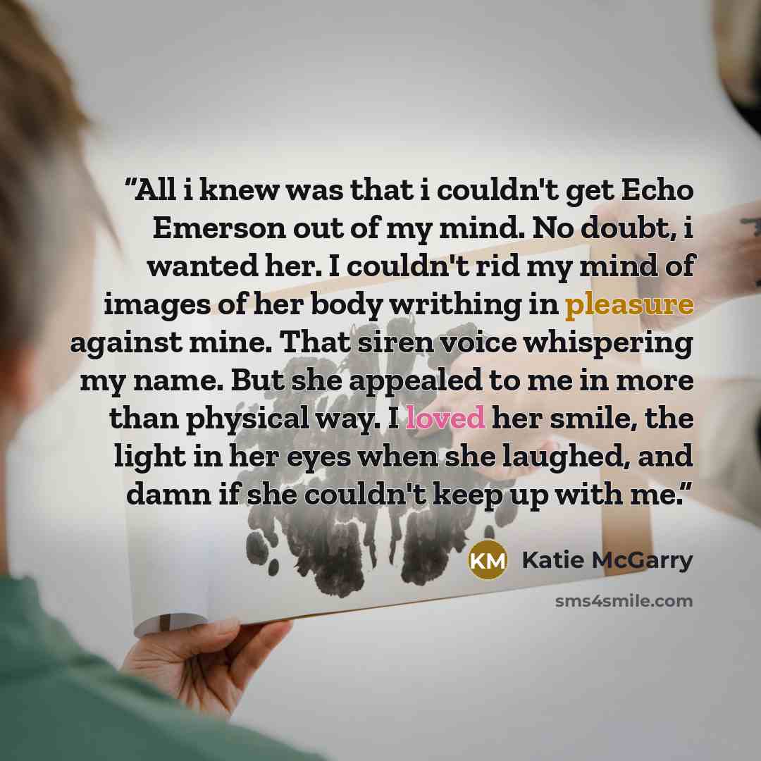 “All i knew was that i couldn't get Echo Emerson out of my mind. No doubt, i wanted her. I couldn't rid my mind of images of her body writhing in pleasure against mine. That siren voice whispering my name. But she appealed to me in more than physical way. I loved her smile, the light in her eyes…” quote by Katie McGarry