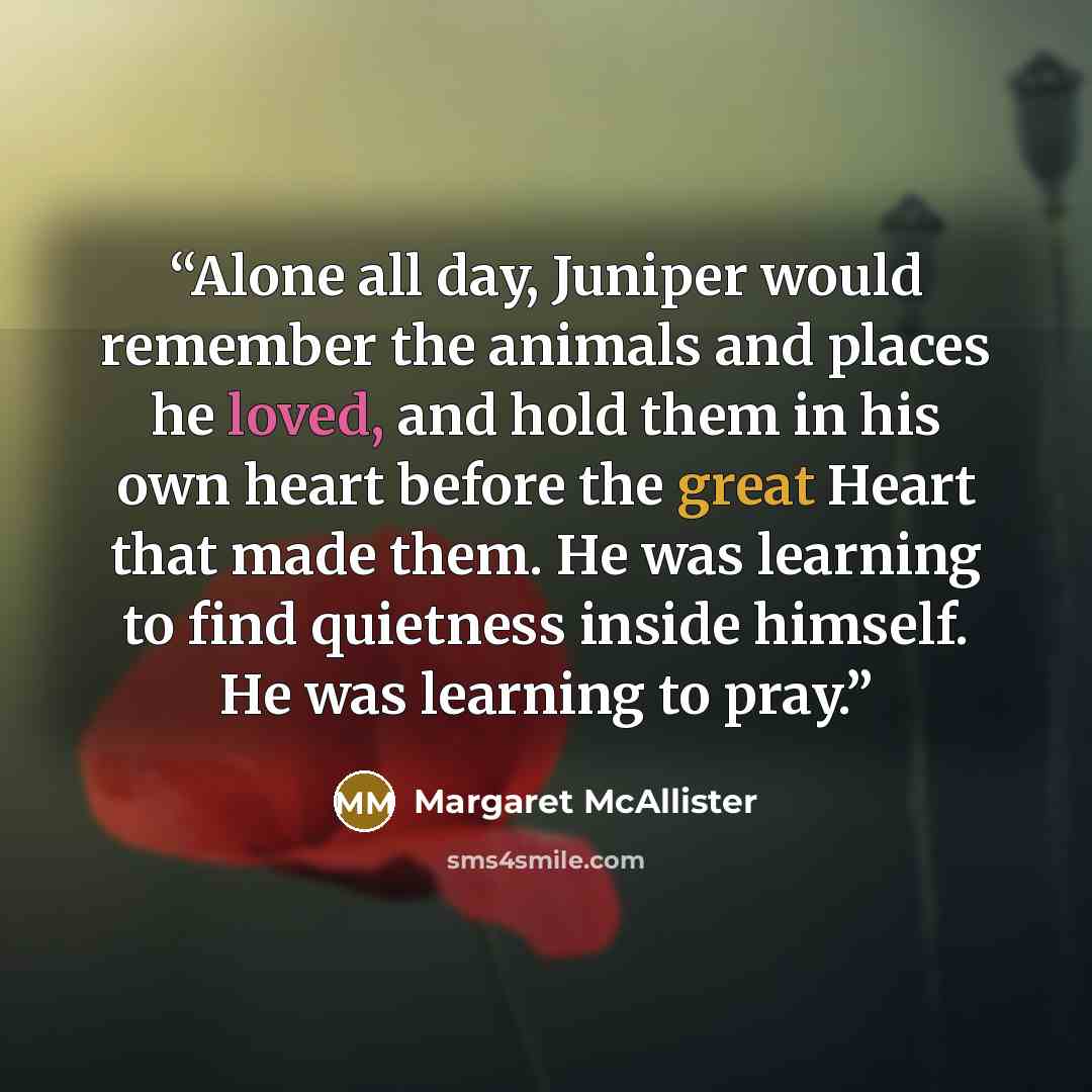 “Alone all day, Juniper would remember the animals and places he loved, and hold them in his own heart before the great Heart that made them. He was learning to find quietness inside himself. He was learning to pray.” quote by Margaret McAllister