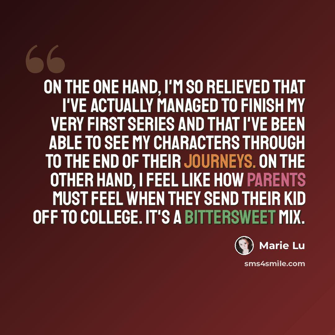 “On the one hand, I'm so relieved that I've actually managed to finish my very first series and that I've been able to see my characters through to the end of their journeys. On the other hand, I feel like how parents must feel when they send their kid off to college. It's a bittersweet mix.” quote by Marie Lu