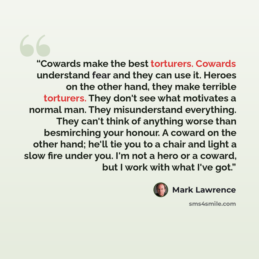 “Cowards make the best torturers. Cowards understand fear and they can use it. Heroes on the other hand, they make terrible torturers. They don't see what motivates a normal man. They misunderstand everything. They can't think of anything worse than besmirching your honour. A coward on the other…” quote by Mark Lawrence