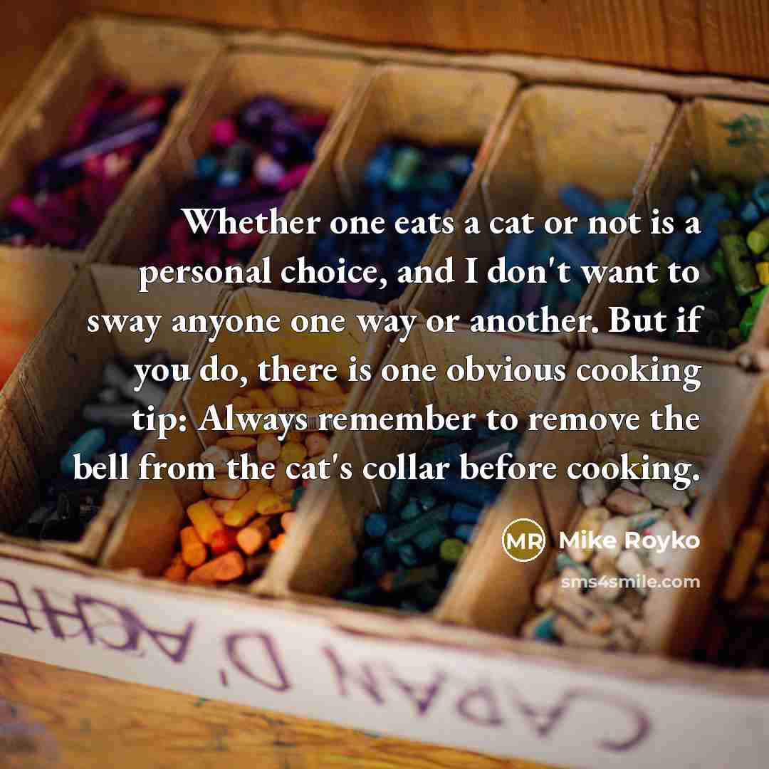 “Whether one eats a cat or not is a personal choice, and I don't want to sway anyone one way or another. But if you do, there is one obvious cooking tip: Always remember to remove the bell from the cat's collar before cooking.” quote by Mike Royko