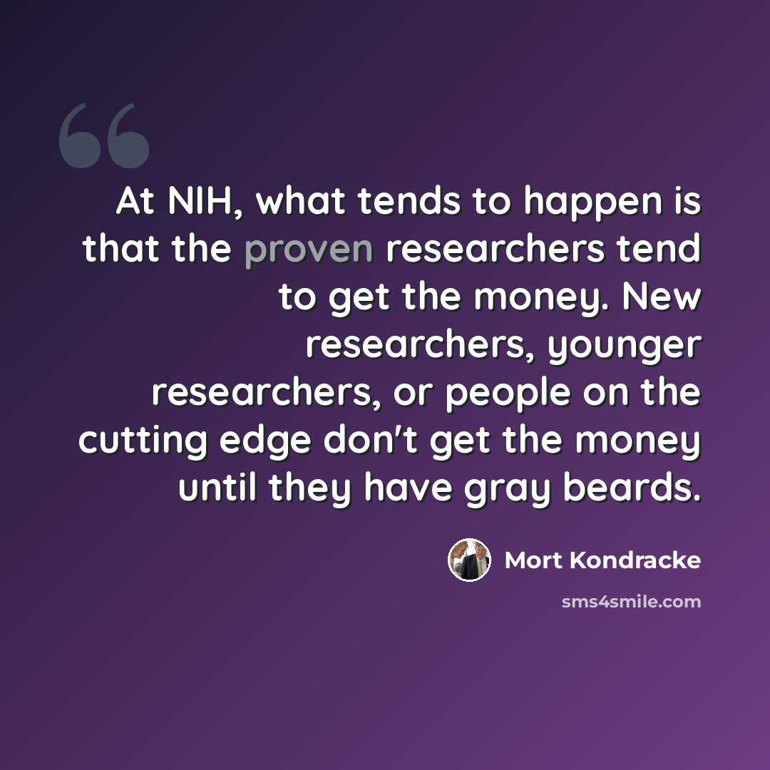 “At NIH, what tends to happen is that the proven researchers tend to get the money. New researchers, younger researchers, or people on the cutting edge don't get the money until they have gray beards.” quote by Mort Kondracke