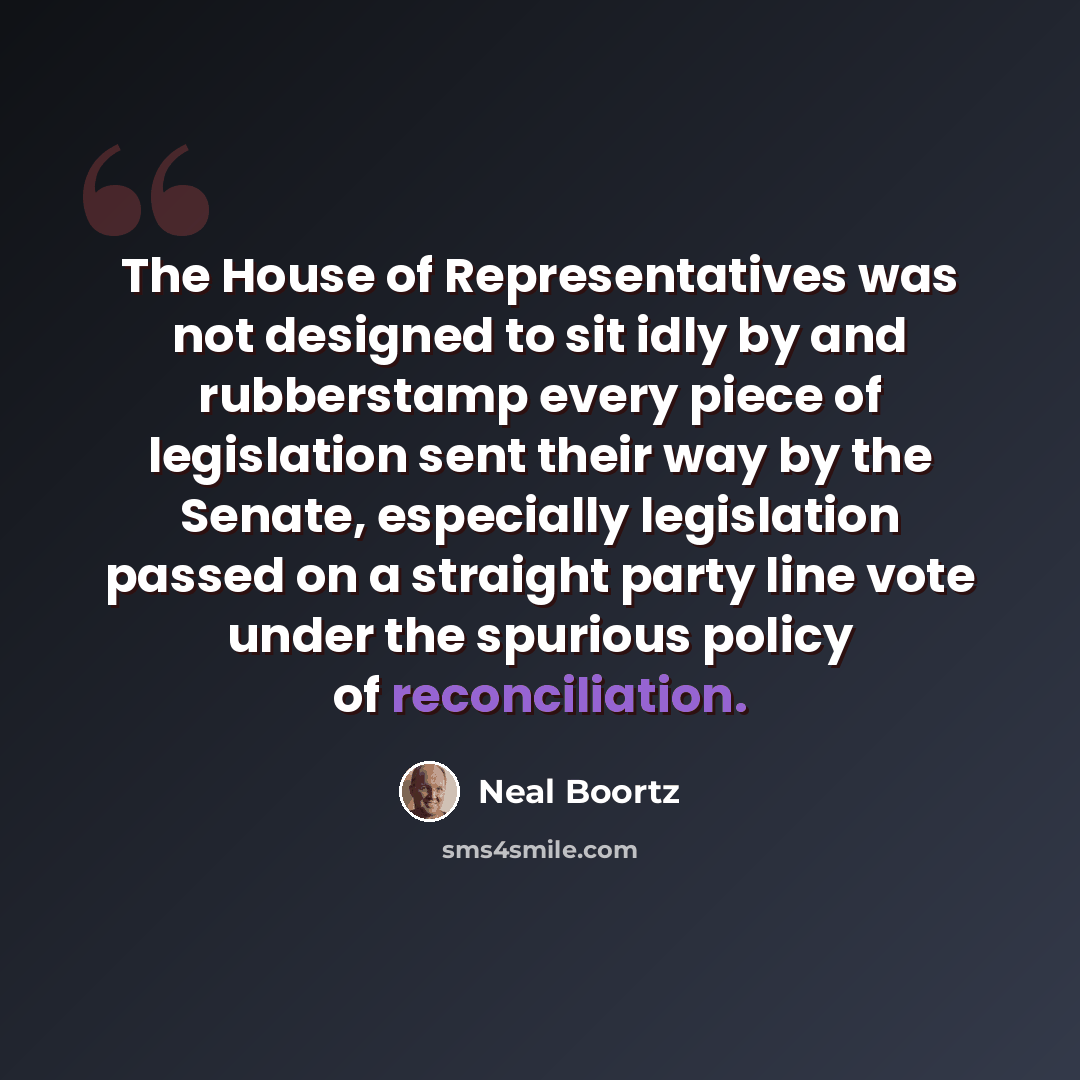 “The House of Representatives was not designed to sit idly by and rubberstamp every piece of legislation sent their way by the Senate, especially legislation passed on a straight party line vote under the spurious policy of reconciliation.” quote by Neal Boortz