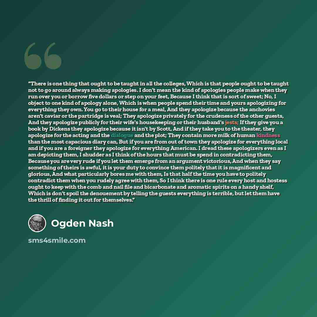 “There is one thing that ought to be taught in all the colleges, Which is that people ought to be taught not to go around always making apologies. I don't mean the kind of apologies people make when they run over you or borrow five dollars or step on your feet, Because I think that is sort of…” quote by Ogden Nash