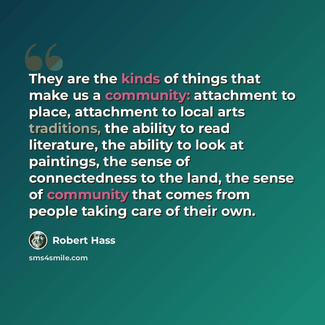 “They are the kinds of things that make us a community: attachment to place, attachment to local arts traditions, the ability to read literature, the ability to look at paintings, the sense of connectedness to the land, the sense of community that comes from people taking care of their own.” quote by Robert Hass