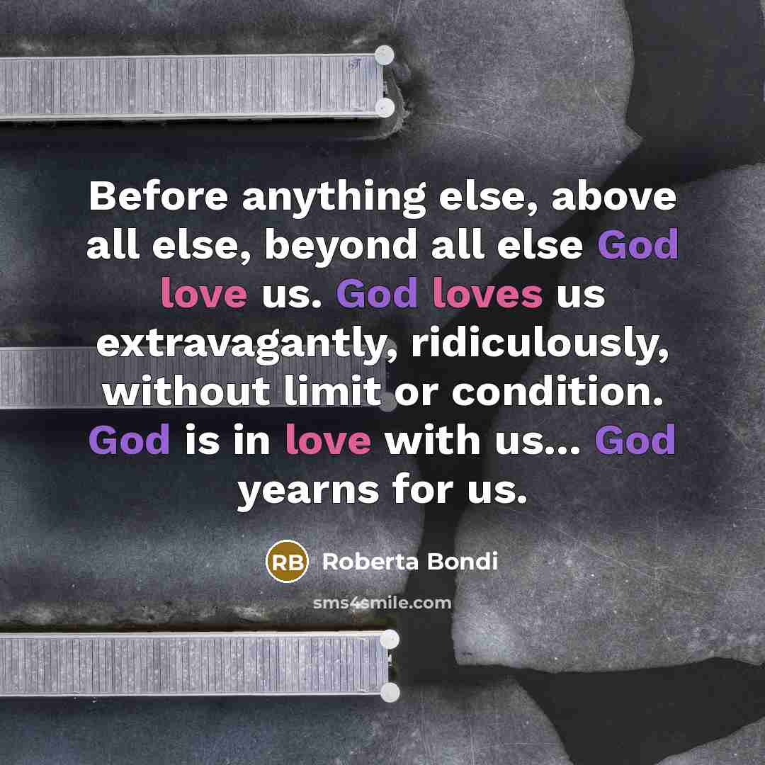 “Before anything else, above all else, beyond all else God love us. God loves us extravagantly, ridiculously, without limit or condition. God is in love with us... God yearns for us.” quote by Roberta Bondi