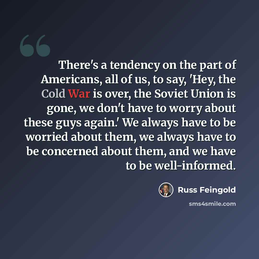 “There's a tendency on the part of Americans, all of us, to say, 'Hey, the Cold War is over, the Soviet Union is gone, we don't have to worry about these guys again.' We always have to be worried about them, we always have to be concerned about them, and we have to be well-informed.” quote by Russ Feingold
