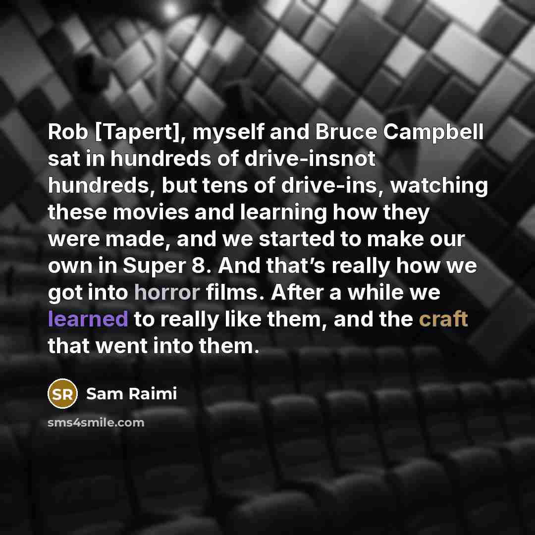 “Rob [Tapert], myself and Bruce Campbell sat in hundreds of drive-insnot hundreds, but tens of drive-ins, watching these movies and learning how they were made, and we started to make our own in Super 8. And that’s really how we got into horror films. After a while we learned to really like them…” quote by Sam Raimi
