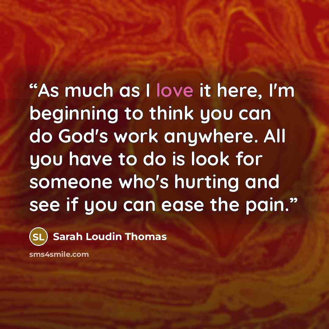 “As much as I love it here, I'm beginning to think you can do God's work anywhere. All you have to do is look for someone who's hurting and see if you can ease the pain.” quote by Sarah Loudin Thomas