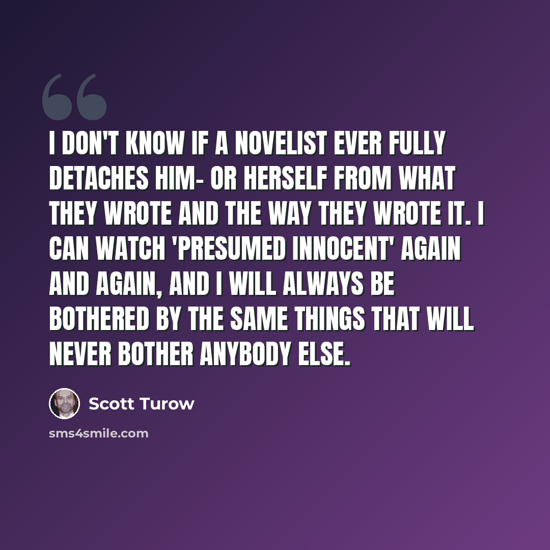 “I don't know if a novelist ever fully detaches him- or herself from what they wrote and the way they wrote it. I can watch 'Presumed Innocent' again and again, and I will always be bothered by the same things that will never bother anybody else.” quote by Scott Turow