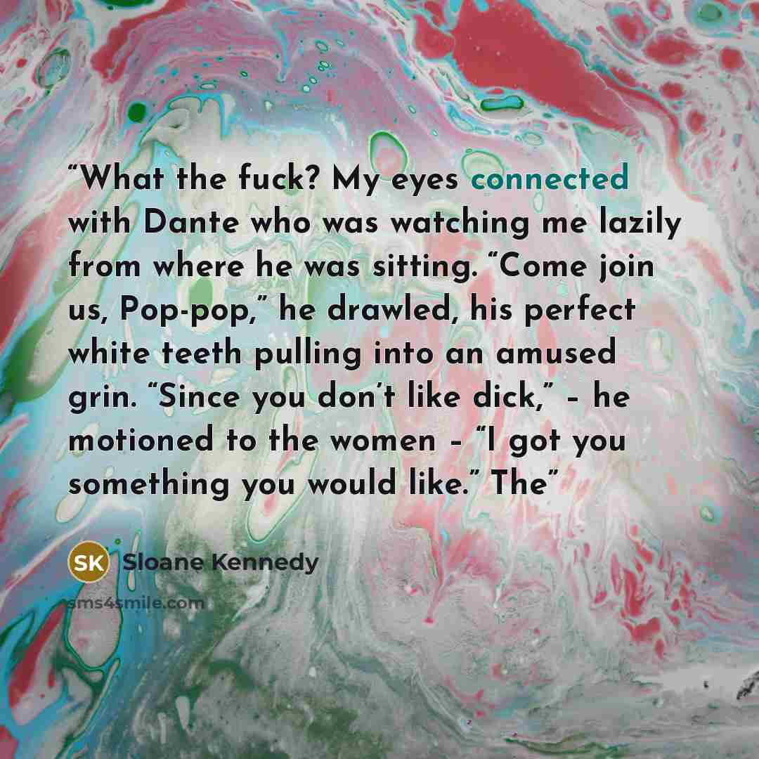 “What the fuck? My eyes connected with Dante who was watching me lazily from where he was sitting. “Come join us, Pop-pop,” he drawled, his perfect white teeth pulling into an amused grin. “Since you don’t like dick,” – he motioned to the women – “I got you something you would like.” The” quote by Sloane Kennedy