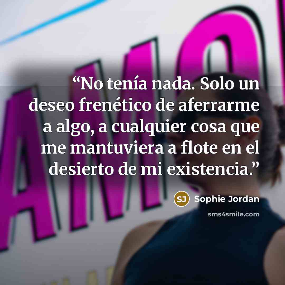 “No tenía nada. Solo un deseo frenético de aferrarme a algo, a cualquier cosa que me mantuviera a flote en el desierto de mi existencia.” quote by Sophie Jordan