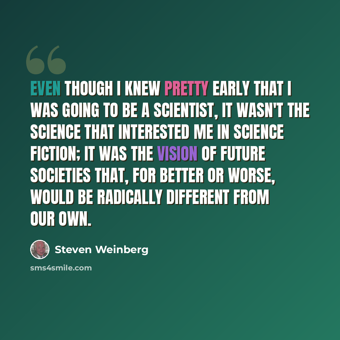 “Even though I knew pretty early that I was going to be a scientist, it wasn't the science that interested me in science fiction; it was the vision of future societies that, for better or worse, would be radically different from our own.” quote by Steven Weinberg