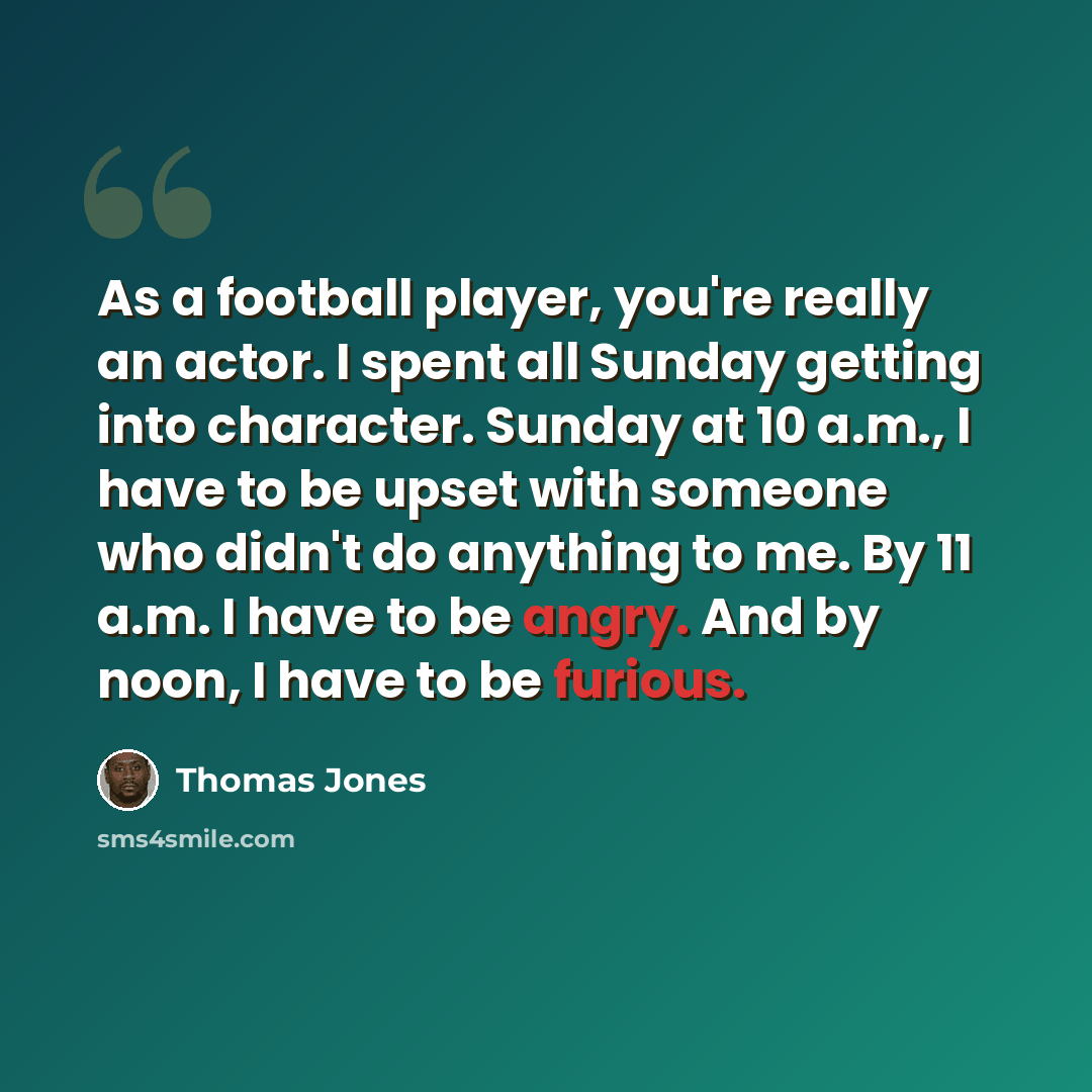 “As a football player, you're really an actor. I spent all Sunday getting into character. Sunday at 10 a.m., I have to be upset with someone who didn't do anything to me. By 11 a.m. I have to be angry. And by noon, I have to be furious.” quote by Thomas Jones