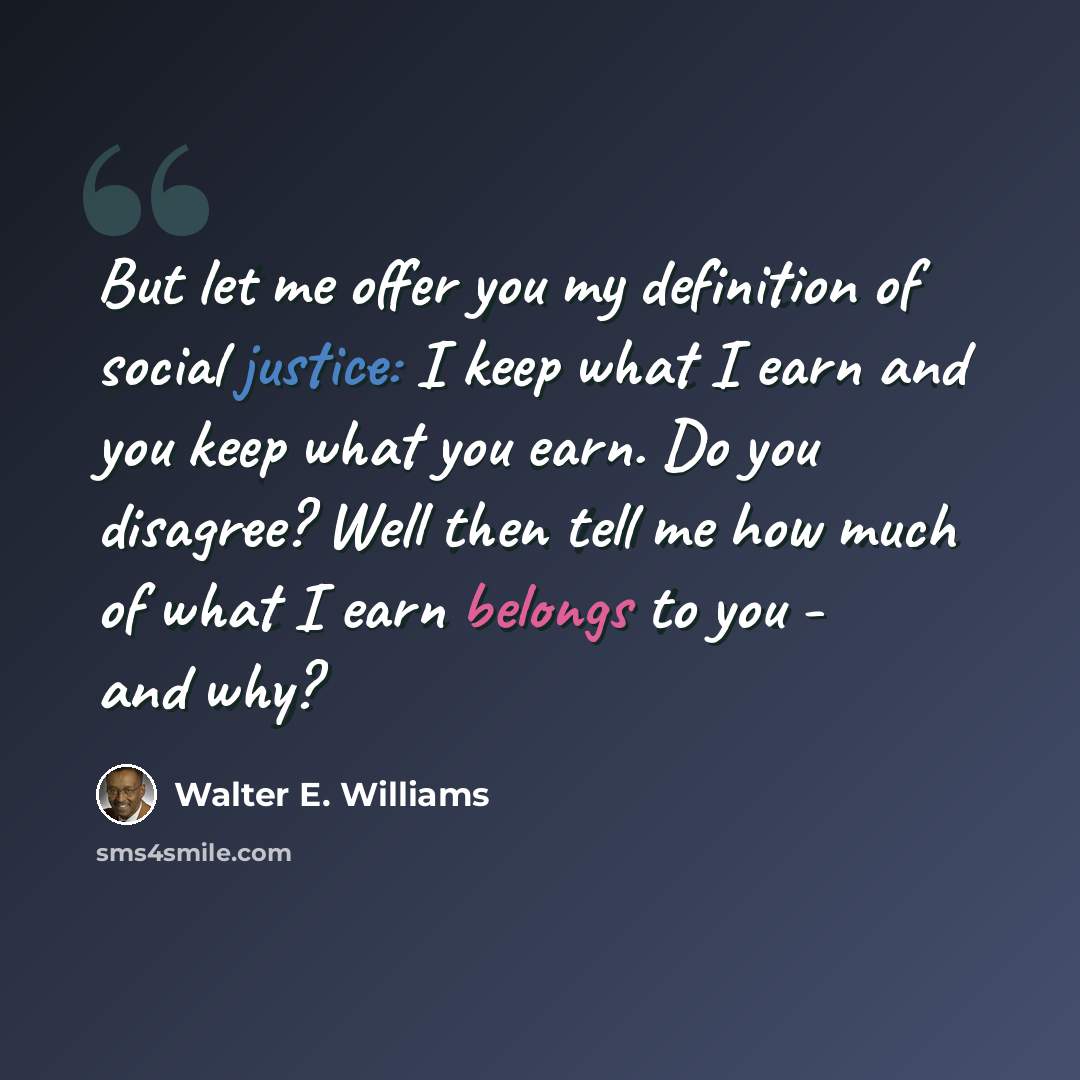 “But let me offer you my definition of social justice: I keep what I earn and you keep what you earn. Do you disagree? Well then tell me how much of what I earn belongs to you - and why?” quote by Walter E. Williams