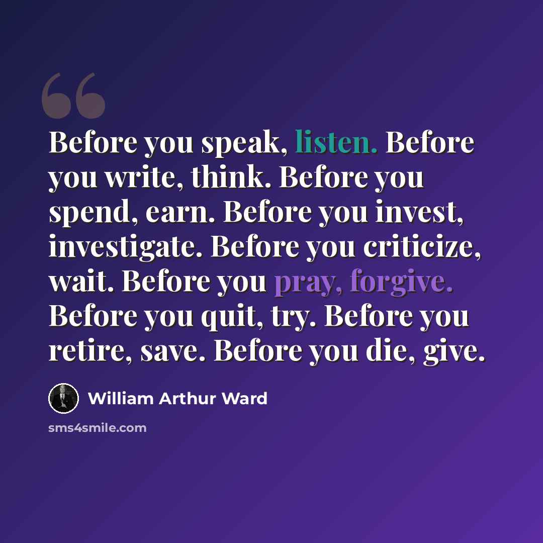 “Before you speak, listen. Before you write, think. Before you spend, earn. Before you invest, investigate. Before you criticize, wait. Before you pray, forgive. Before you quit, try. Before you retire, save. Before you die, give.” quote by William Arthur Ward