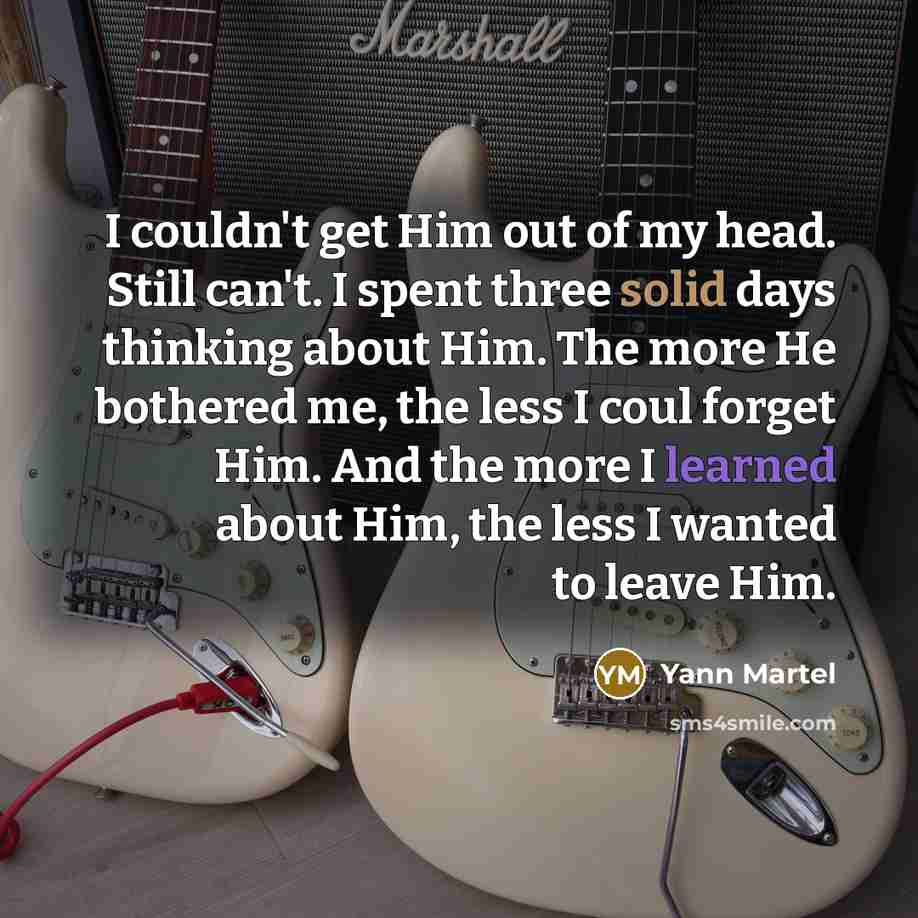 “I couldn't get Him out of my head. Still can't. I spent three solid days thinking about Him. The more He bothered me, the less I coul forget Him. And the more I learned about Him, the less I wanted to leave Him.” quote by Yann Martel