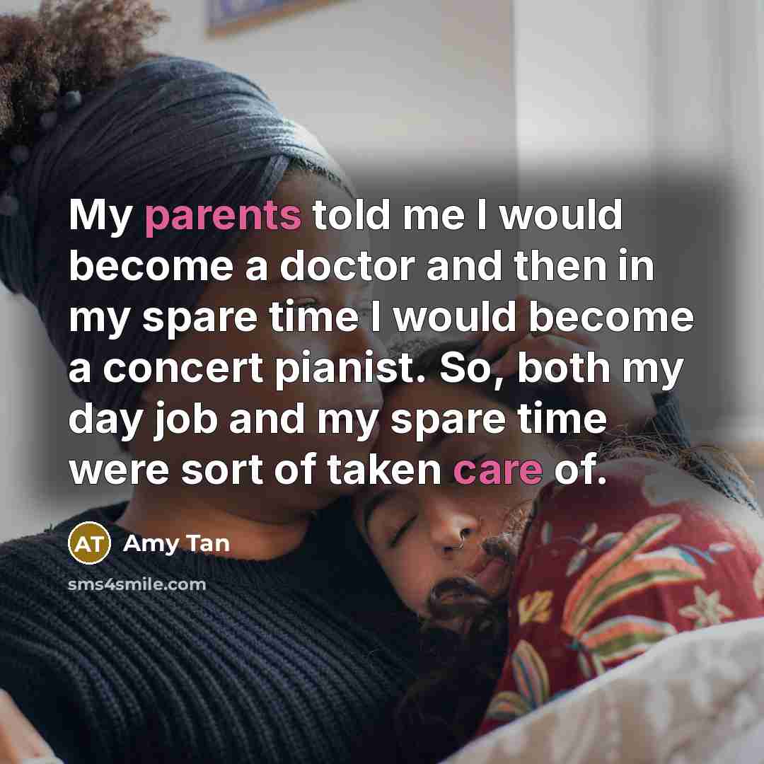“My parents told me I would become a doctor and then in my spare time I would become a concert pianist. So, both my day job and my spare time were sort of taken care of.” quote by Amy Tan