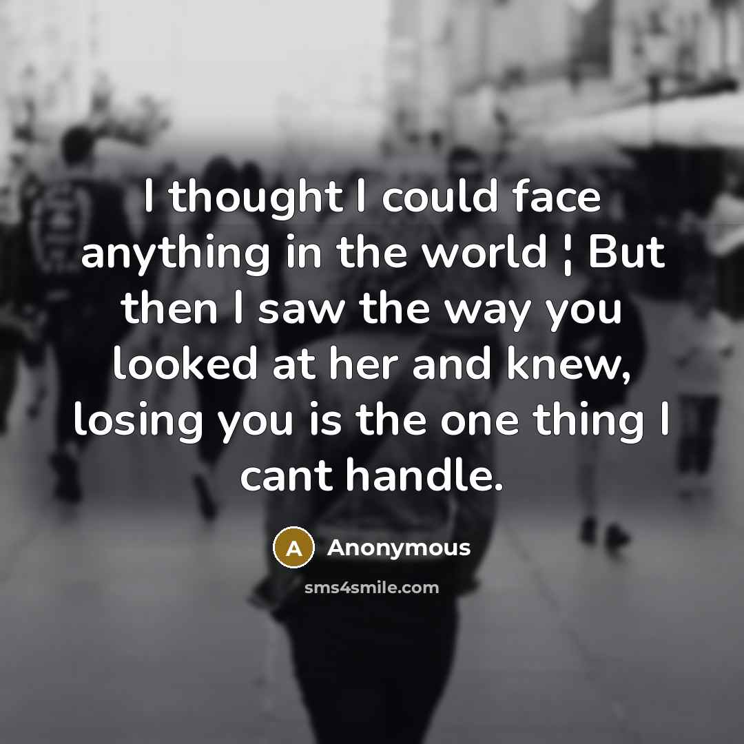 “I thought I could face anything in the world ¦ But then I saw the way you looked at her and knew, losing you is the one thing I cant handle.” quote by Anonymous