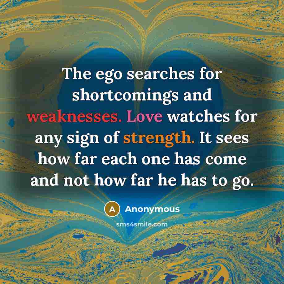 “The ego searches for shortcomings and weaknesses. Love watches for any sign of strength. It sees how far each one has come and not how far he has to go.” quote by Anonymous