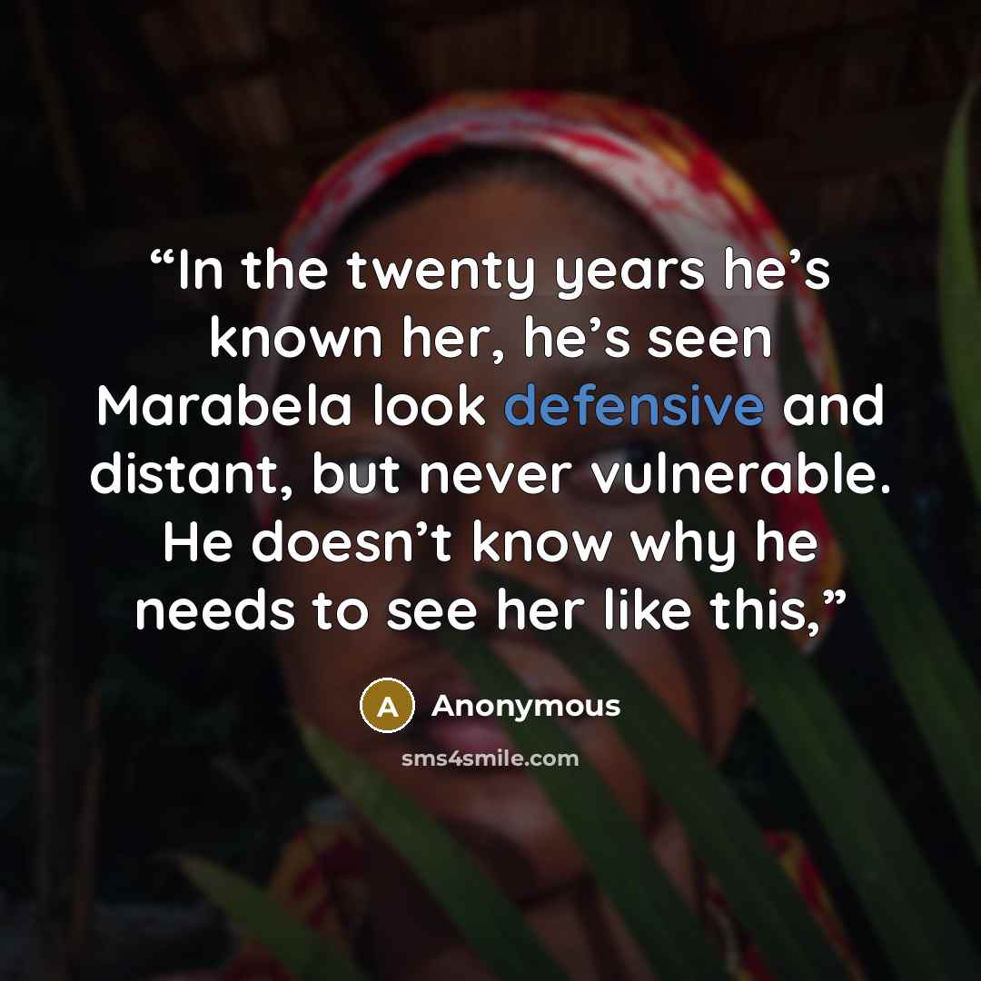 “In the twenty years he’s known her, he’s seen Marabela look defensive and distant, but never vulnerable. He doesn’t know why he needs to see her like this,” quote by Anonymous