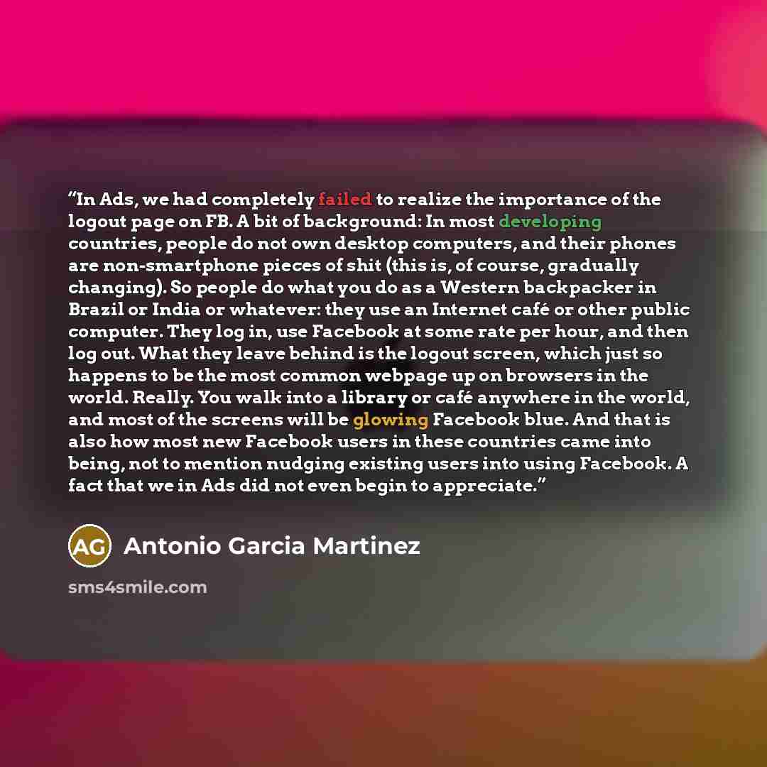 “In Ads, we had completely failed to realize the importance of the logout page on FB. A bit of background: In most developing countries, people do not own desktop computers, and their phones are non-smartphone pieces of shit (this is, of course, gradually changing). So people do what you do as a…” quote by Antonio Garcia Martinez