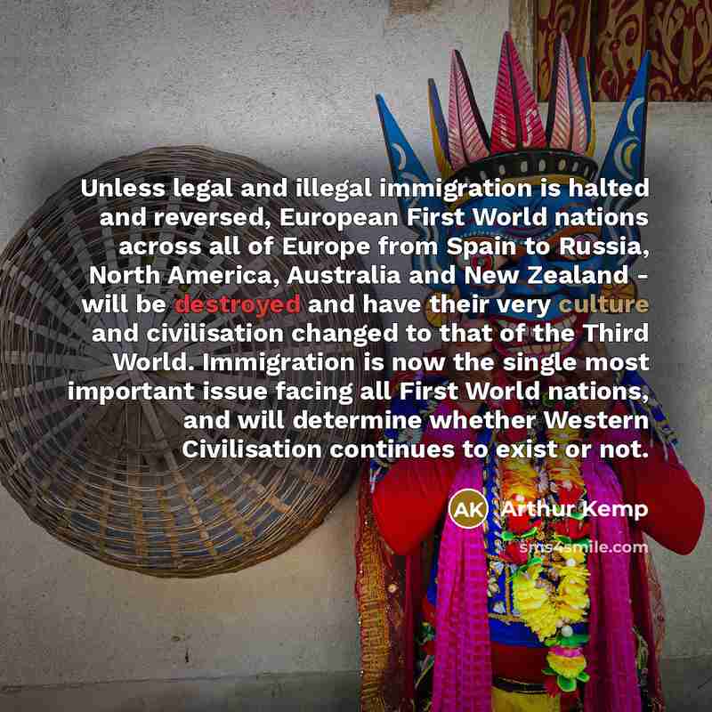 “Unless legal and illegal immigration is halted and reversed, European First World nations across all of Europe from Spain to Russia, North America, Australia and New Zealand - will be destroyed and have their very culture and civilisation changed to that of the Third World. Immigration is now the…” quote by Arthur Kemp