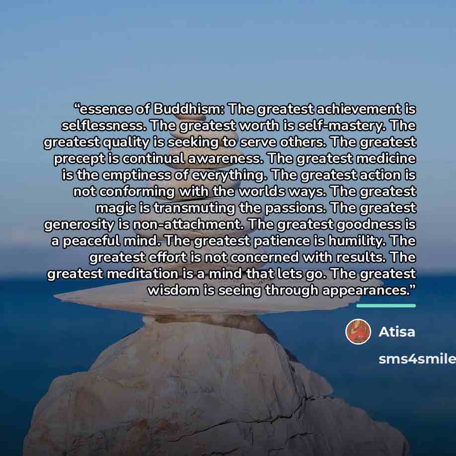 “essence of Buddhism: The greatest achievement is selflessness. The greatest worth is self-mastery. The greatest quality is seeking to serve others. The greatest precept is continual awareness. The greatest medicine is the emptiness of everything. The greatest action is not conforming with the…” quote by Atisa