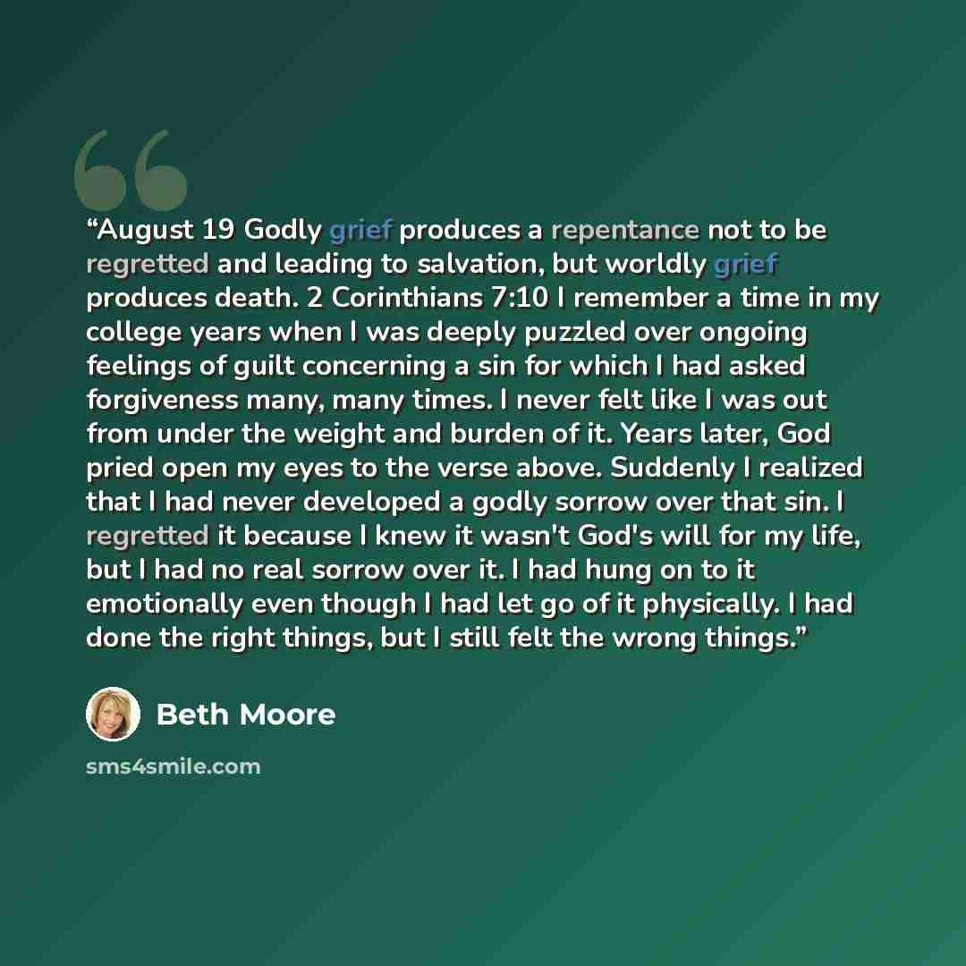 “August 19 Godly grief produces a repentance not to be regretted and leading to salvation, but worldly grief produces death. 2 Corinthians 7:10 I remember a time in my college years when I was deeply puzzled over ongoing feelings of guilt concerning a sin for which I had asked forgiveness many…” quote by Beth Moore