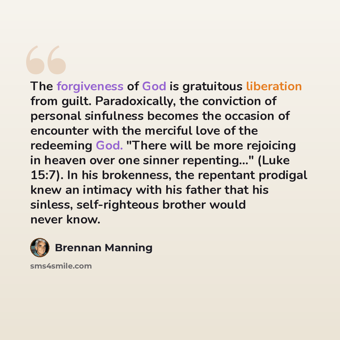 “The forgiveness of God is gratuitous liberation from guilt. Paradoxically, the conviction of personal sinfulness becomes the occasion of encounter with the merciful love of the redeeming God. "There will be more rejoicing in heaven over one sinner repenting..." (Luke 15:7). In his brokenness, the…” quote by Brennan Manning