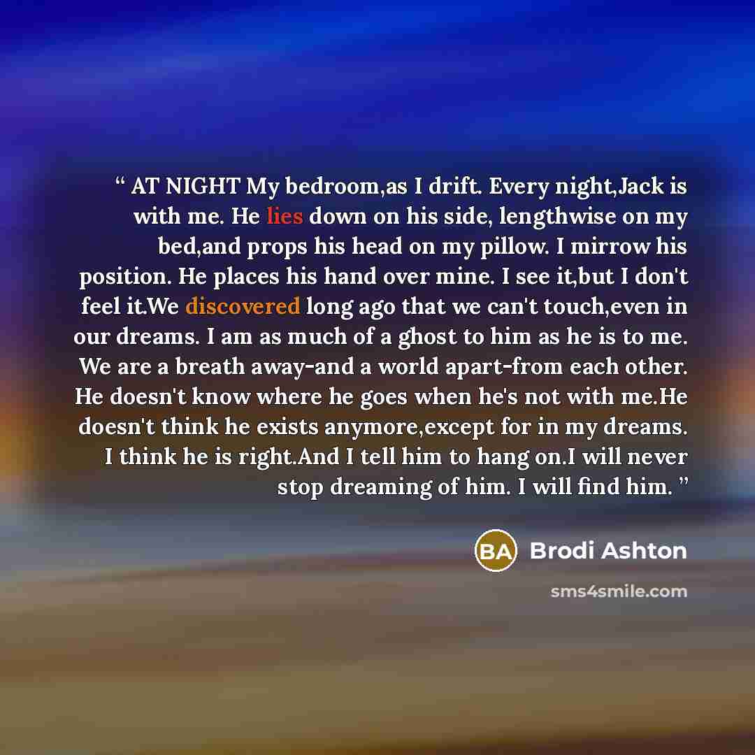 “AT NIGHT My bedroom,as I drift. Every night,Jack is with me. He lies down on his side, lengthwise on my bed,and props his head on my pillow. I mirrow his position. He places his hand over mine. I see it,but I don't feel it.We discovered long ago that we can't touch,even in our dreams. I am as much…” quote by Brodi Ashton
