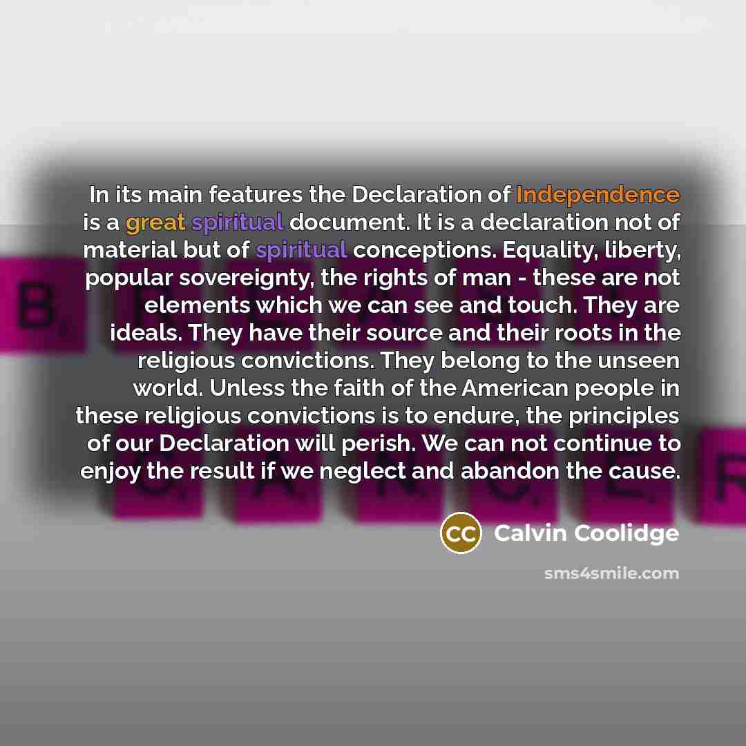 “In its main features the Declaration of Independence is a great spiritual document. It is a declaration not of material but of spiritual conceptions. Equality, liberty, popular sovereignty, the rights of man - these are not elements which we can see and touch. They are ideals. They have their…” quote by Calvin Coolidge