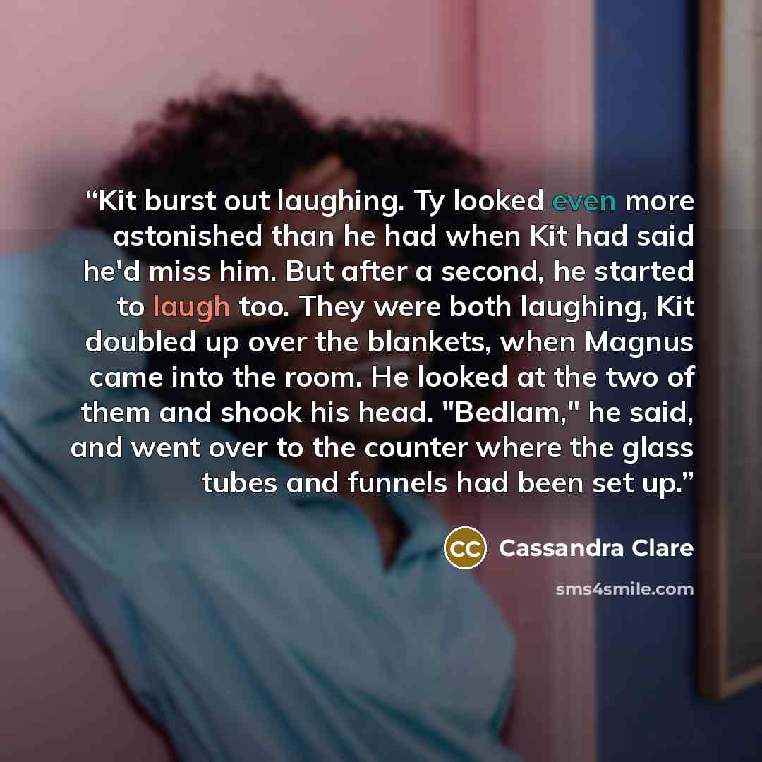 “Kit burst out laughing. Ty looked even more astonished than he had when Kit had said he'd miss him. But after a second, he started to laugh too. They were both laughing, Kit doubled up over the blankets, when Magnus came into the room. He looked at the two of them and shook his head. "Bedlam," he…” quote by Cassandra Clare