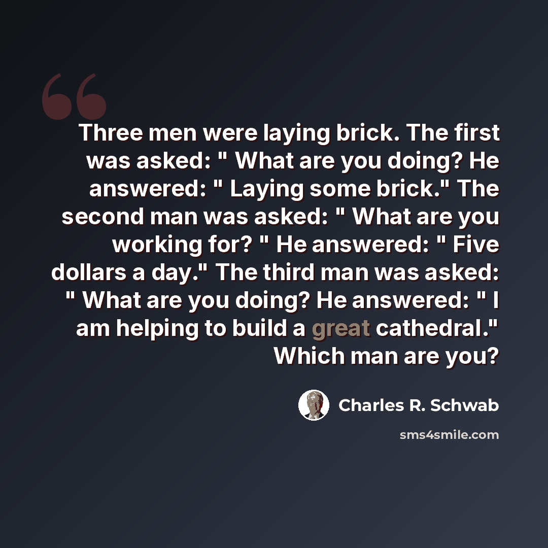 “Three men were laying brick. The first was asked: " What are you doing? He answered: " Laying some brick." The second man was asked: " What are you working for? " He answered: " Five dollars a day." The third man was asked: " What are you doing? He answered: " I am helping to build a great…” quote by Charles R. Schwab