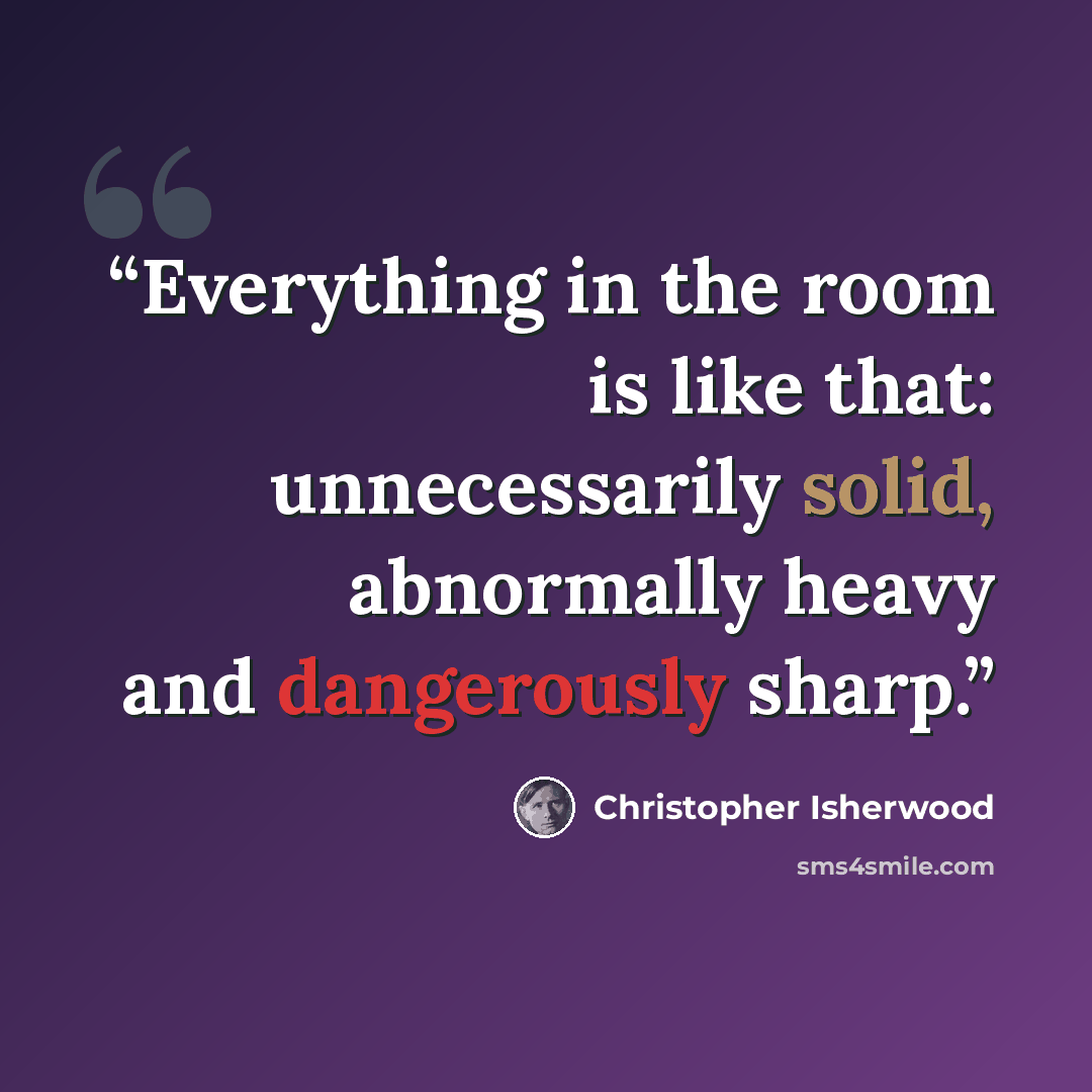 “Everything in the room is like that: unnecessarily solid, abnormally heavy and dangerously sharp.” quote by Christopher Isherwood