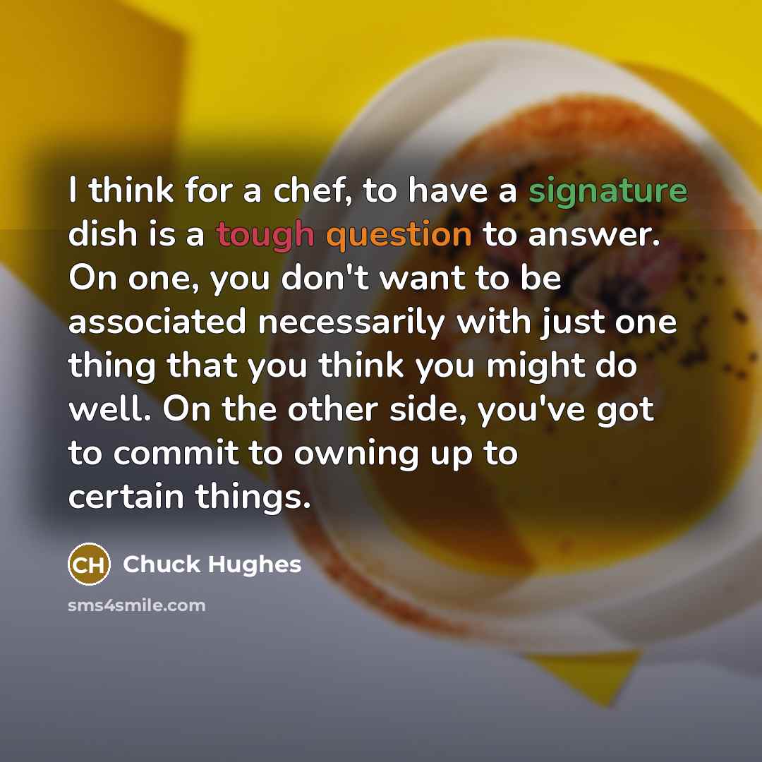 “I think for a chef, to have a signature dish is a tough question to answer. On one, you don't want to be associated necessarily with just one thing that you think you might do well. On the other side, you've got to commit to owning up to certain things.” quote by Chuck Hughes