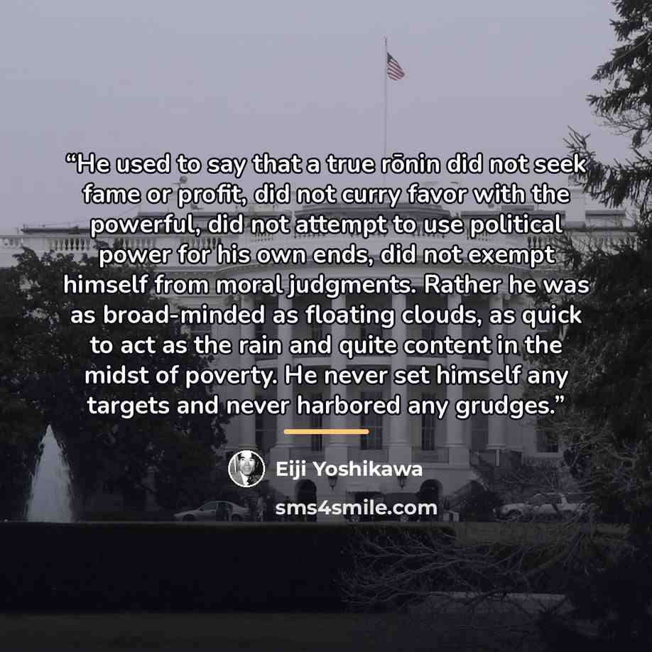“He used to say that a true rōnin did not seek fame or profit, did not curry favor with the powerful, did not attempt to use political power for his own ends, did not exempt himself from moral judgments. Rather he was as broad-minded as floating clouds, as quick to act as the rain and quite content…” quote by Eiji Yoshikawa