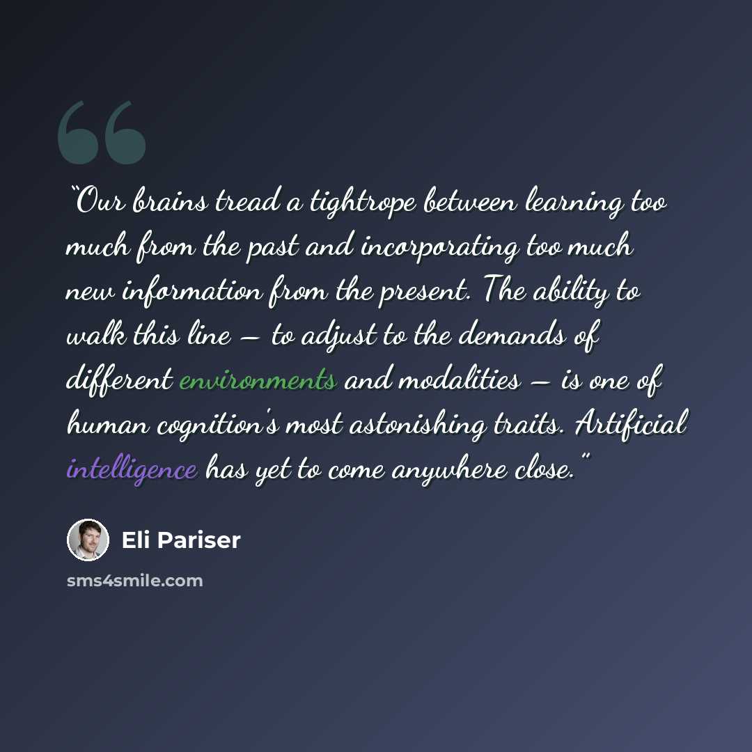 “Our brains tread a tightrope between learning too much from the past and incorporating too much new information from the present. The ability to walk this line – to adjust to the demands of different environments and modalities – is one of human cognition's most astonishing traits. Artificial…” quote by Eli Pariser