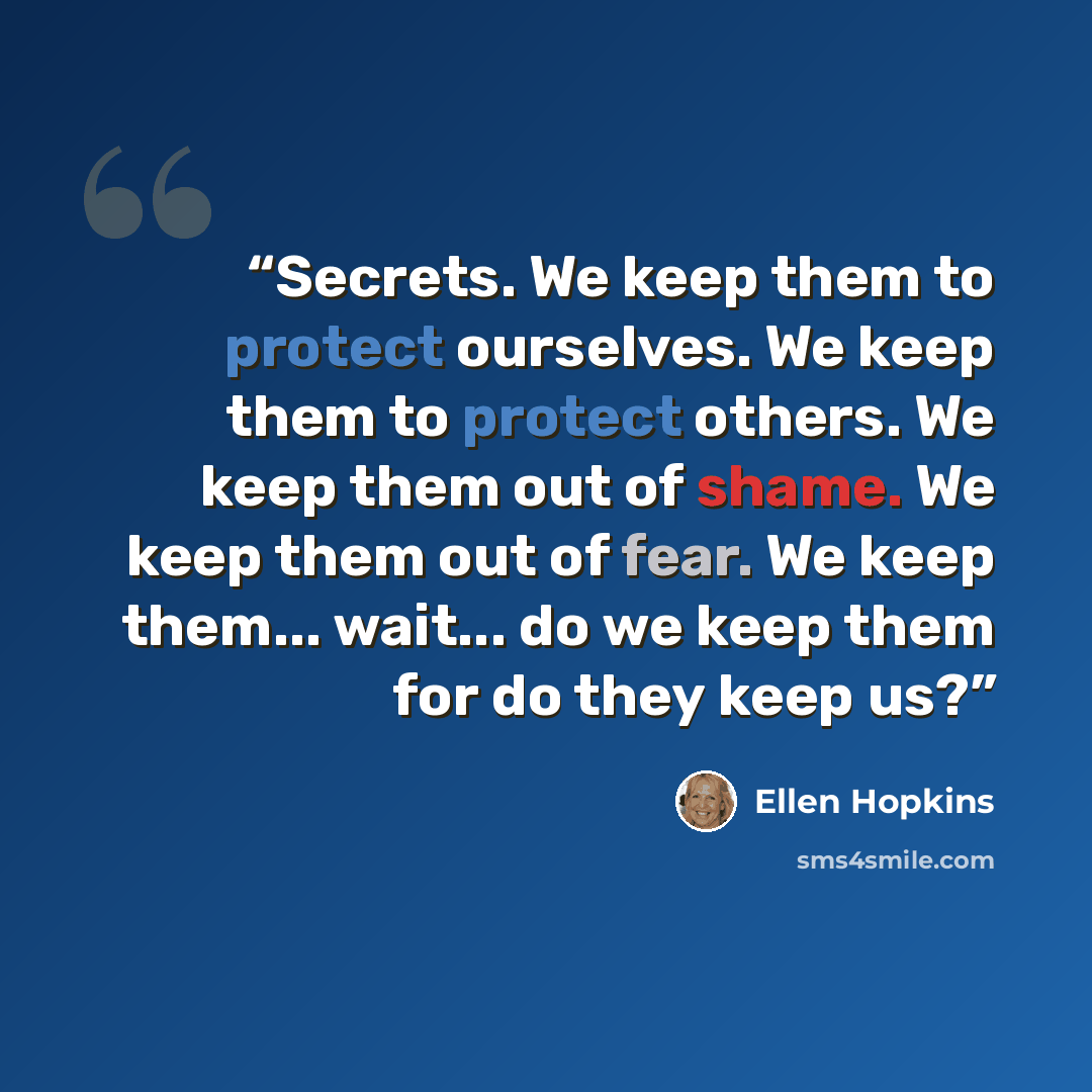 “Secrets. We keep them to protect ourselves. We keep them to protect others. We keep them out of shame. We keep them out of fear. We keep them... wait... do we keep them for do they keep us?” quote by Ellen Hopkins