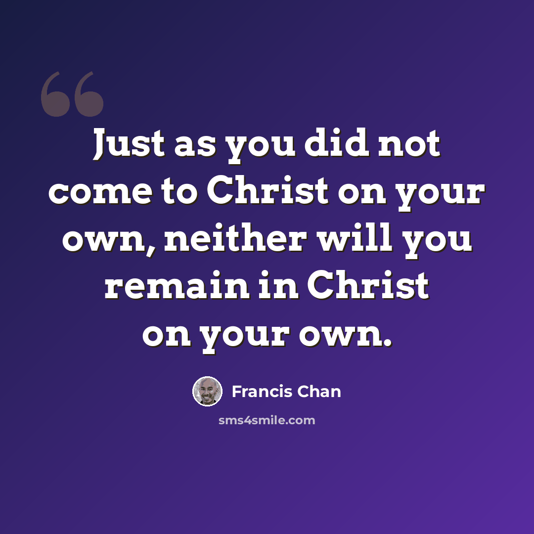 “Just as you did not come to Christ on your own, neither will you remain in Christ on your own.” quote by Francis Chan