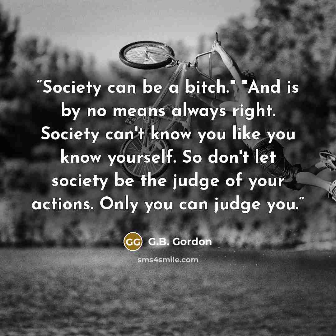 “Society can be a bitch." "And is by no means always right. Society can't know you like you know yourself. So don't let society be the judge of your actions. Only you can judge you.” quote by G.B. Gordon