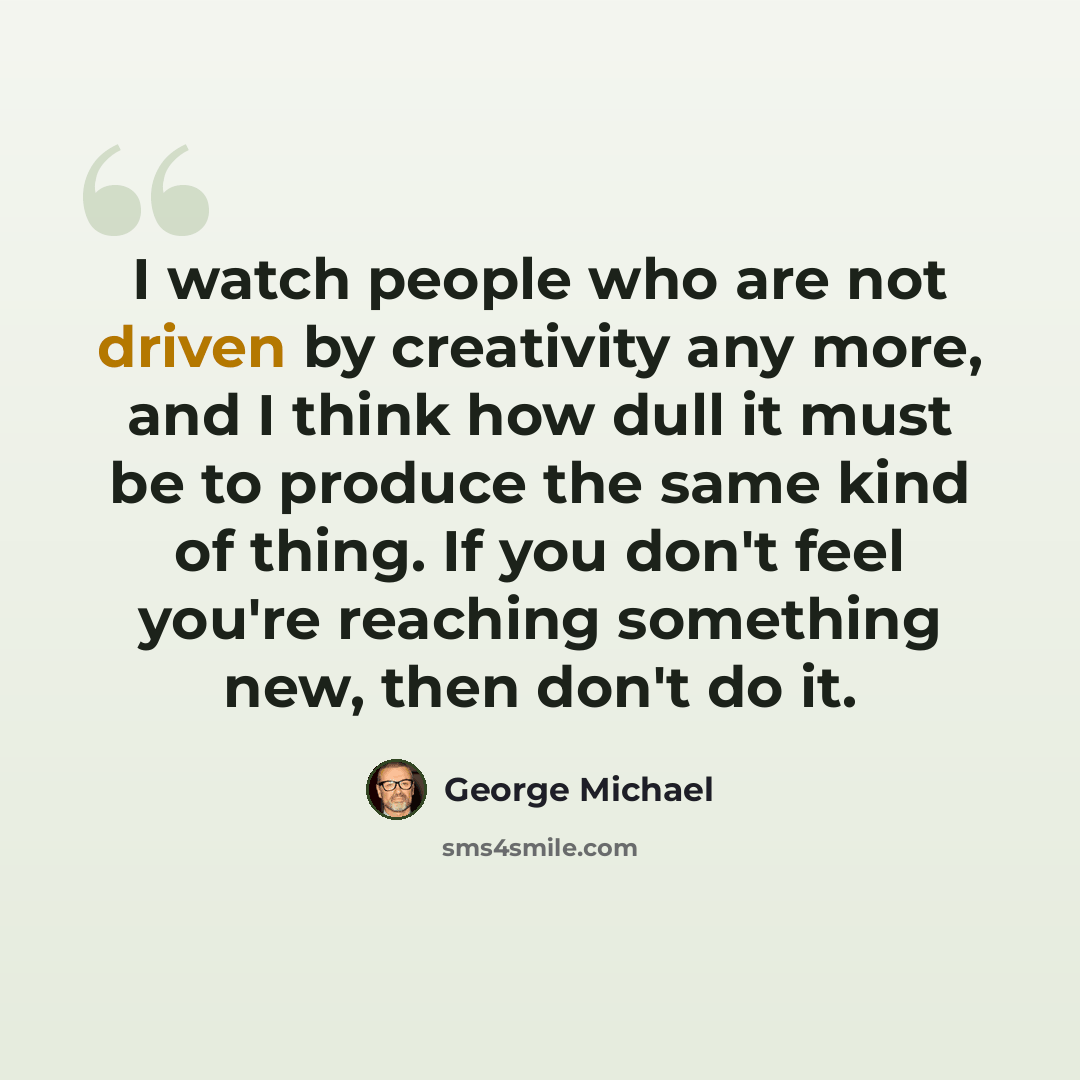“I watch people who are not driven by creativity any more, and I think how dull it must be to produce the same kind of thing. If you don't feel you're reaching something new, then don't do it.” quote by George Michael