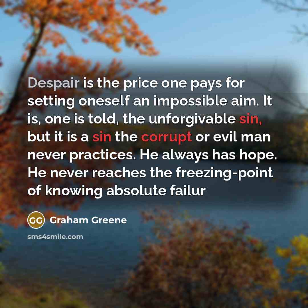 “Despair is the price one pays for setting oneself an impossible aim. It is, one is told, the unforgivable sin, but it is a sin the corrupt or evil man never practices. He always has hope. He never reaches the freezing-point of knowing absolute failur” quote by Graham Greene