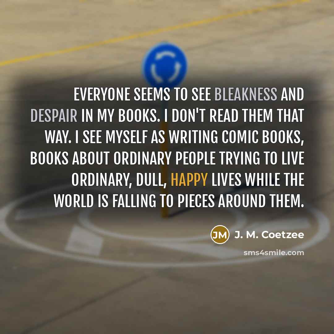 “Everyone seems to see bleakness and despair in my books. I don't read them that way. I see myself as writing comic books, books about ordinary people trying to live ordinary, dull, happy lives while the world is falling to pieces around them.” quote by J. M. Coetzee