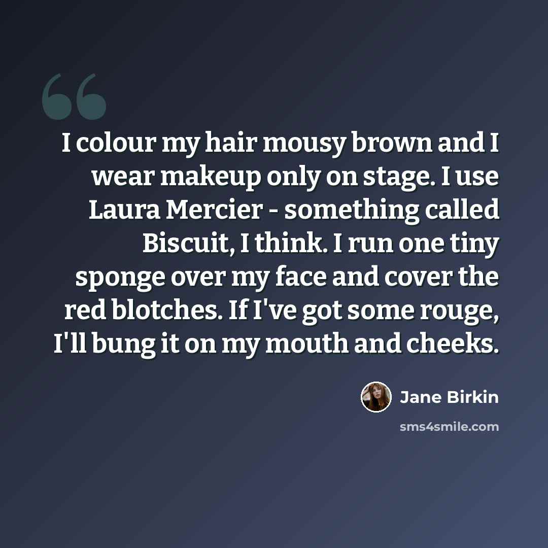 “I colour my hair mousy brown and I wear makeup only on stage. I use Laura Mercier - something called Biscuit, I think. I run one tiny sponge over my face and cover the red blotches. If I've got some rouge, I'll bung it on my mouth and cheeks.” quote by Jane Birkin