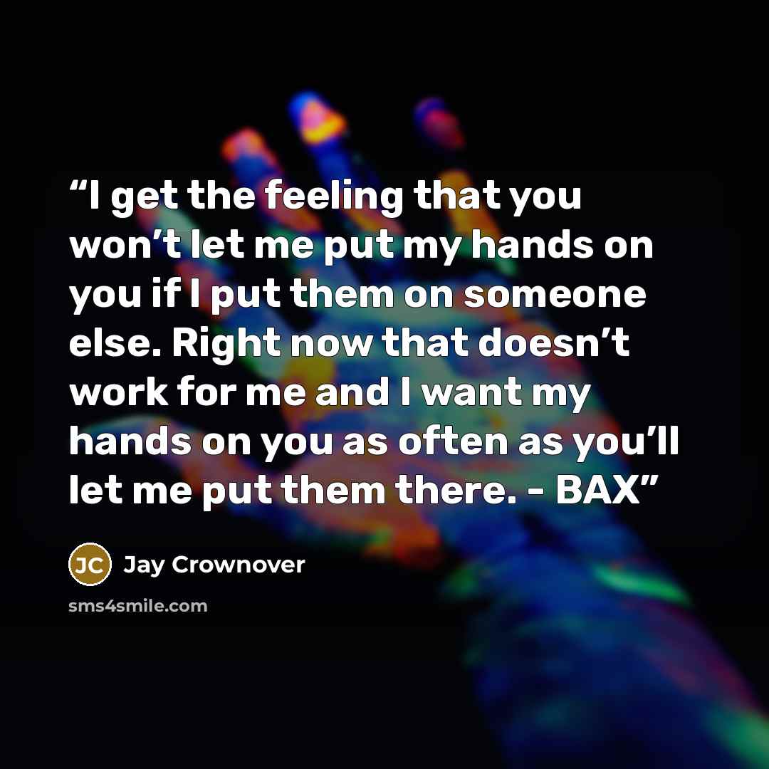 “I get the feeling that you won’t let me put my hands on you if I put them on someone else. Right now that doesn’t work for me and I want my hands on you as often as you’ll let me put them there. - BAX” quote by Jay Crownover